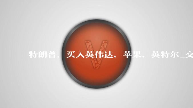 特朗普，买入英伟达、苹果、英特尔_交易_文件_科技