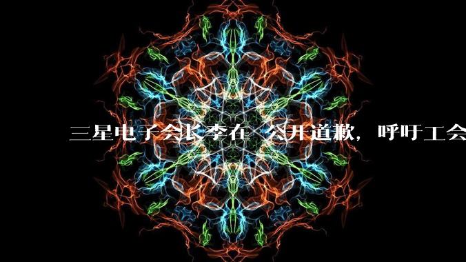 三星电子会长李在镕公开道歉，呼吁工会重返谈判桌_公司_罢工_员工