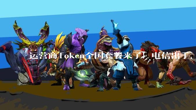 运营商Token全国套餐来了！电信出手，个人套餐最低每月9.9元_服务_客户_韦英姿