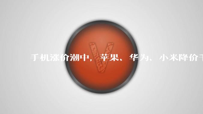 手机涨价潮中，苹果、华为、小米降价千元_市场_的成本_机型