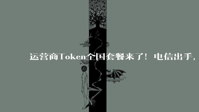运营商Token全国套餐来了！电信出手，个人套餐最低每月9.9元_服务_客户_韦英姿