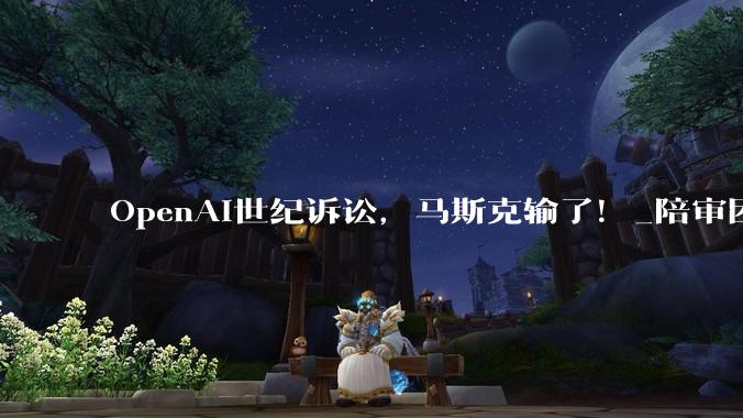 OpenAI世纪诉讼，马斯克输了！_陪审团_审判_奥特曼