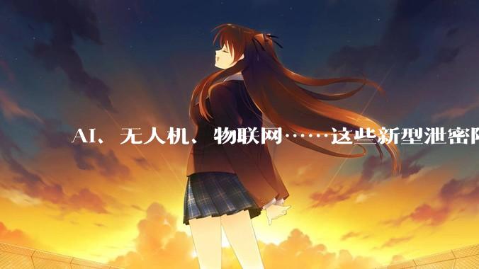 AI、无人机、物联网……这些新型泄密陷阱要警惕！_设备_风险_摄像