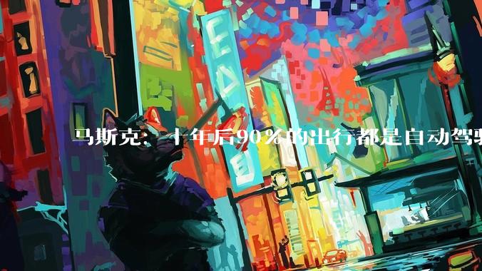 马斯克：十年后90%的出行都是自动驾驶 人类开车将成小众行为_汽车_何小鹏_时间