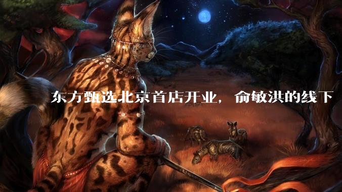 东方甄选北京首店开业，俞敏洪的线下“算盘”浮出水面_零售_门店_自营