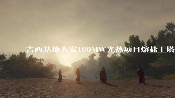 吉西基地大安100MW光热项目熔盐上塔制热盐作业一次成功_鲁固_管道_技术难度