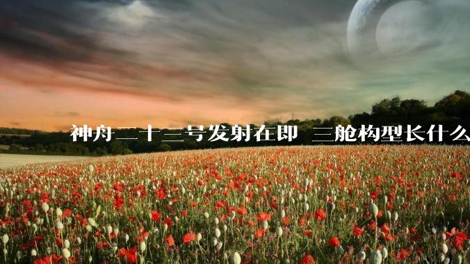 神舟二十三号发射在即 三舱构型长什么样？_飞船_再入大气层_动力站