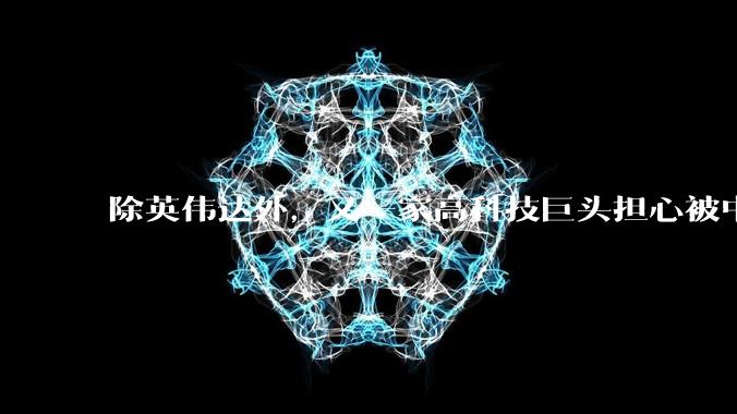 除英伟达外，又一家高科技巨头担心被中企超过，担心失去中国市场_限制_企业_言论