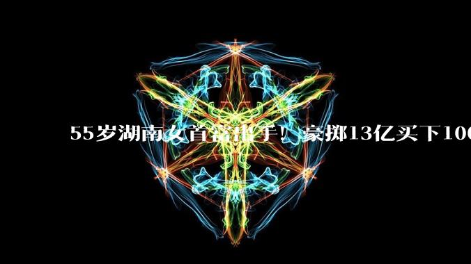 55岁湖南女首富出手！豪掷13亿买下100亿电脑外壳厂_周群飞_蓝思_科技