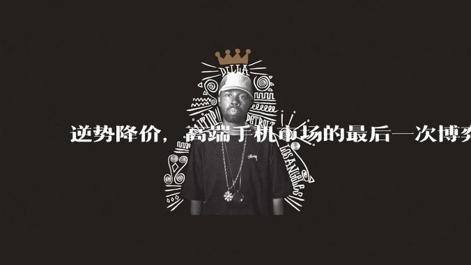 逆势降价，高端手机市场的最后一次博弈？_苹果_华为_价格