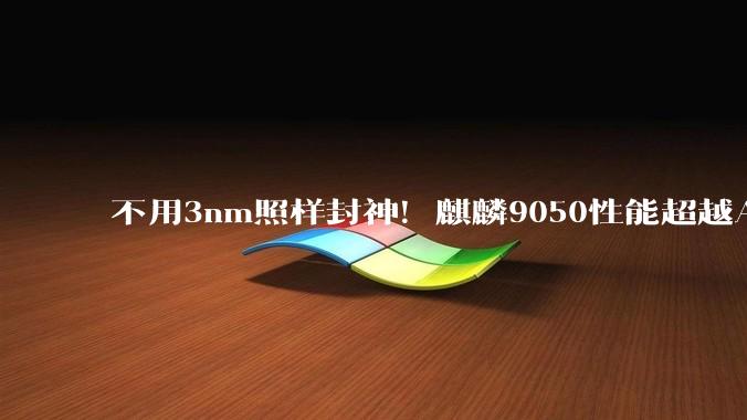 不用3nm照样封神！麒麟9050性能超越A18：3D堆叠绕开制程封锁_芯片_华为_技术