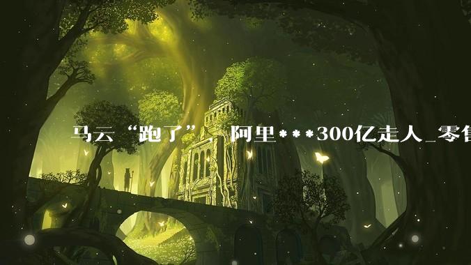 马云“跑了”，阿里***300亿走人_零售_核心_赛道