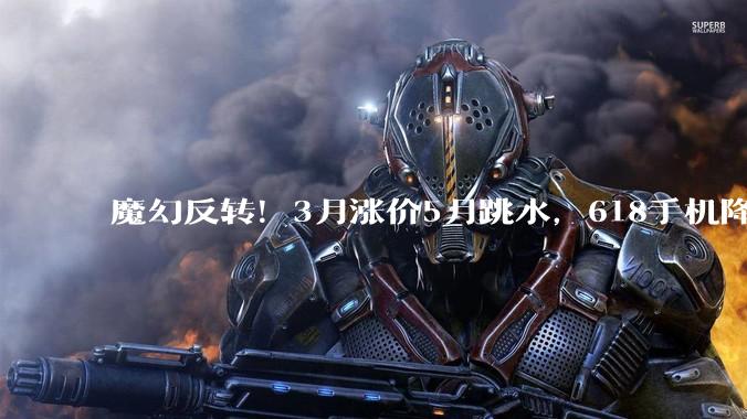 魔幻反转！3月涨价5月跳水，618手机降价潮藏猫腻？_成本_品牌_机型