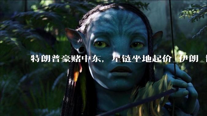特朗普豪赌中东，星链坐地起价_伊朗_协议_美国