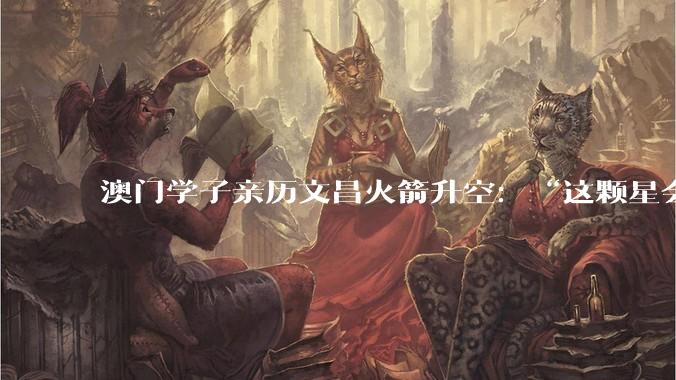 澳门学子亲历文昌火箭升空：“这颗星会在我心里亮一辈子”_发射_航天_吴俊桦