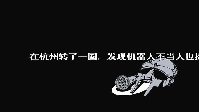 在杭州转了一圈，发现机器人不当人也挺好的？_世超_操作_智能