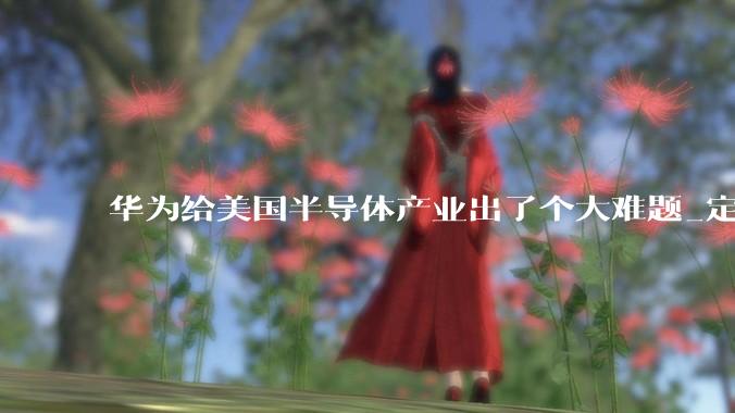 华为给美国半导体产业出了个大难题_定律_中国_竞争