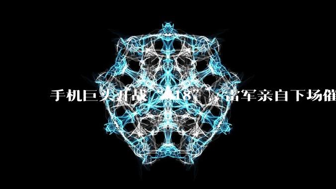 手机巨头开战“618”，雷军亲自下场催单的营销秘方还灵吗？_小米_品牌_中国商业史