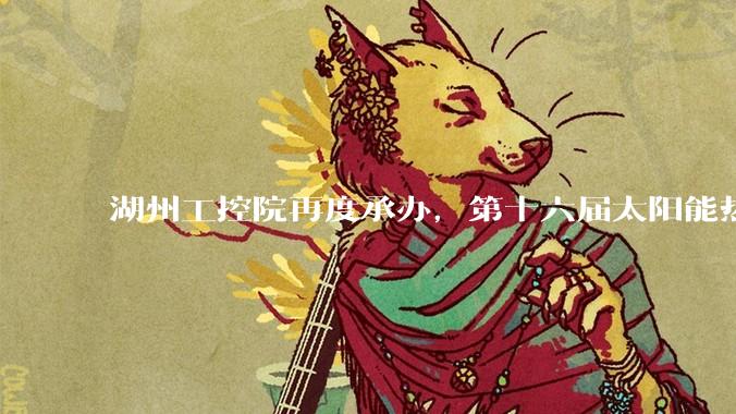 湖州工控院再度承办，第十六届太阳能热利用研究生论坛落地湖州_储能_科学技术_行业