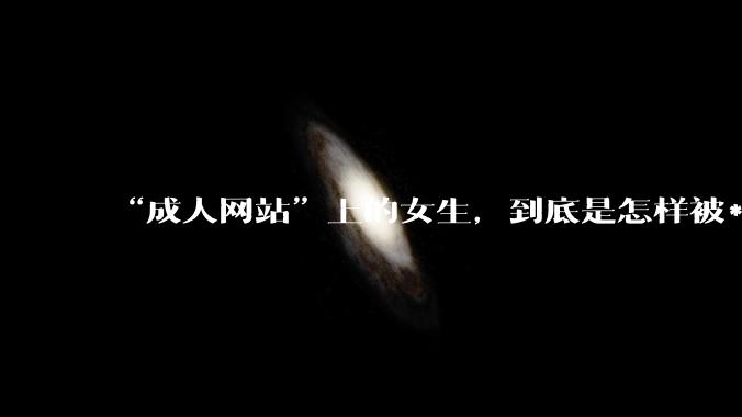“成人网站”上的女生，到底是怎样被***的？女生一定要小心了！_隐私_恶意_设备
