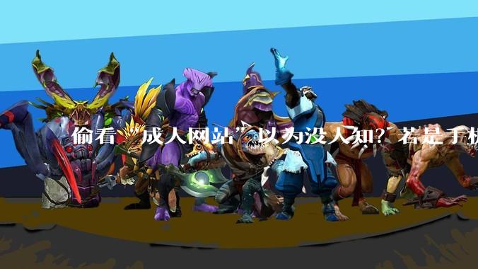 偷看“成人网站”以为没人知？若是手机出现这些异常，就一定要注意了，可能已“中招”_违规_传输数据_程序