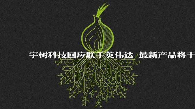 宇树科技回应联手英伟达 最新产品将于今年下半年上市_机器人_人形_平台
