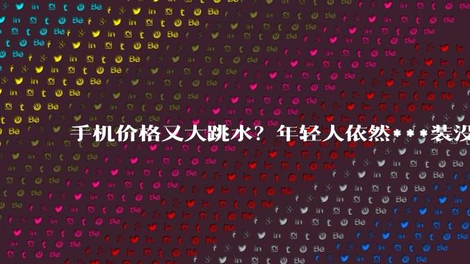 手机价格又大跳水？年轻人依然***装没听见_苹果_新品_刚需党