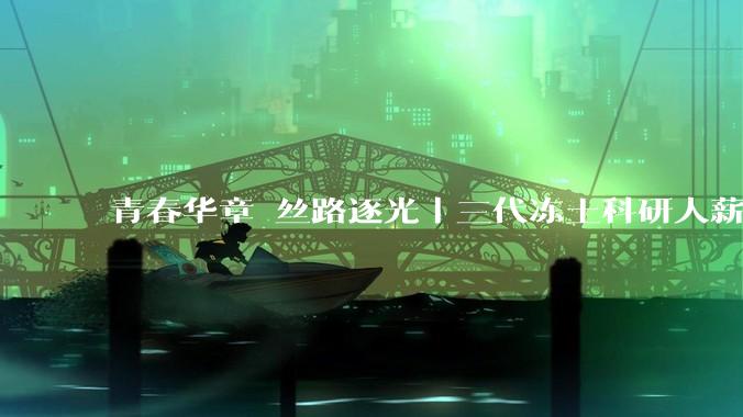 青春华章 丝路逐光丨三代冻土科研人薪火接续 “牦牛精神”托起雪域天路_李国玉