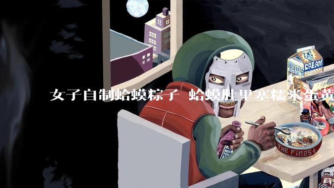 女子自制蛤蟆粽子 蛤蟆肚里塞糯米蛋黄 网友：粽子甜咸大战就此落幕_创意_口味_内卷
