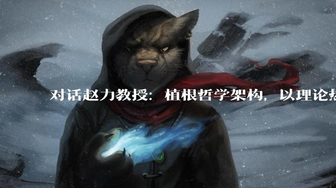 对话赵力教授：植根哲学架构，以理论热力学探索光热创新之路_储热_研究生_科学技术