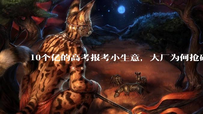 10个亿的高考报考小生意，大厂为何抢破头？_志愿_考生_服务