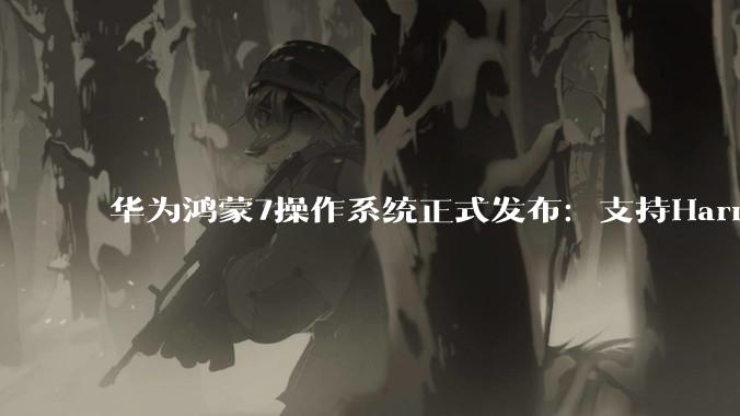 华为鸿蒙7操作系统正式发布：支持Harmony Intelligence_Agent_智能_架构