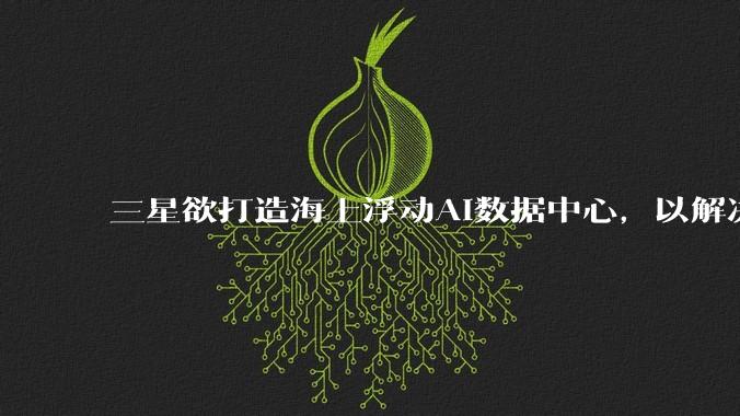 三星欲打造海上浮动AI数据中心，以解决电力与冷却难题_人工智能_企业_电网