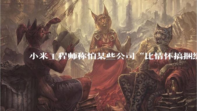 小米工程师称怕某些公司“比情怀搞捆绑”，疑似暗讽***大模型_余承东_华为_技术