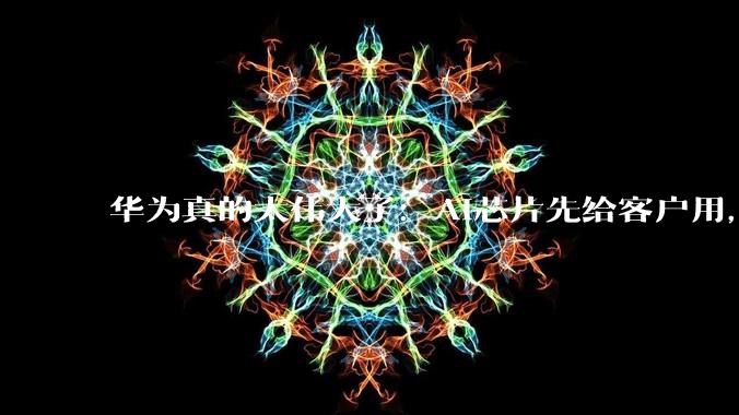 华为真的太伟大了：AI芯片先给客户用，自己算力反而不够_企业_余承东_发展