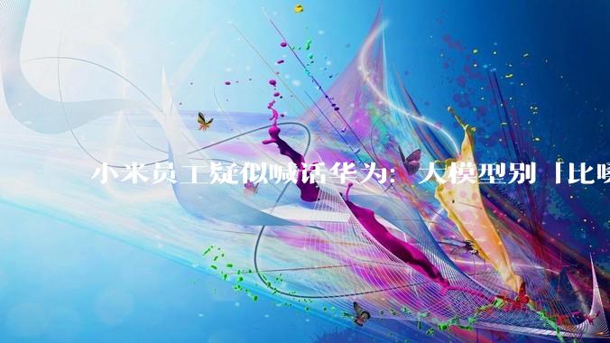 小米员工疑似喊话华为：大模型别「比嗓门」_DeepSeek_国产_行业