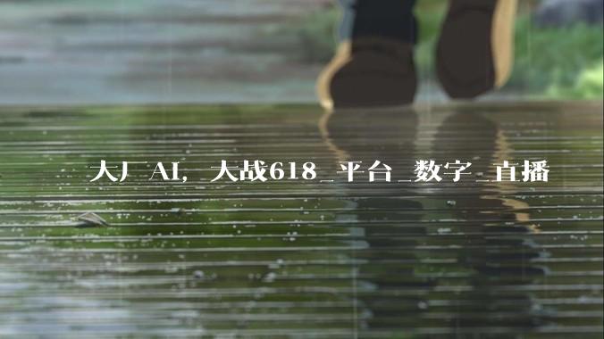 大厂AI，大战618_平台_数字_直播