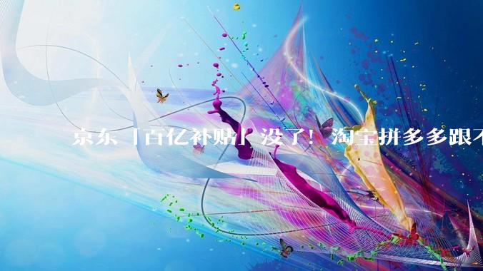 京东「百亿补贴」没了！淘宝拼多多跟不跟？_平台_规则_问题