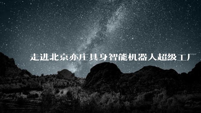 走进北京亦庄具身智能机器人超级工厂
