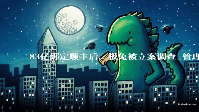 83亿绑定顺丰后，极兔被立案调查_管理_控制能力_问题