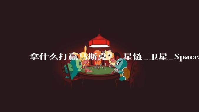 拿什么打赢马斯克？_星链_卫星_SpaceX