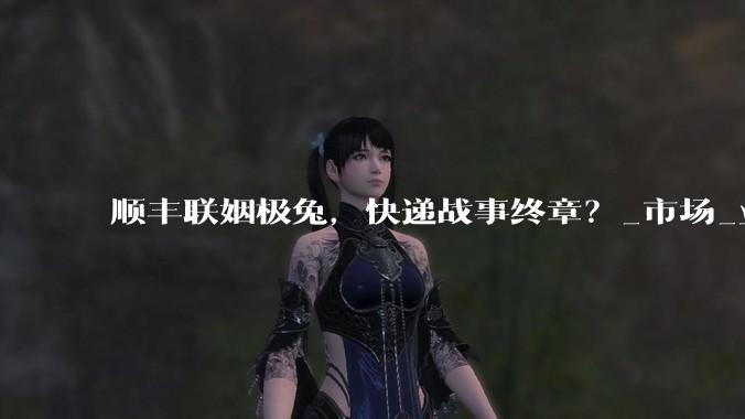 顺丰联姻极兔，快递战事终章？_市场_业务量_时效