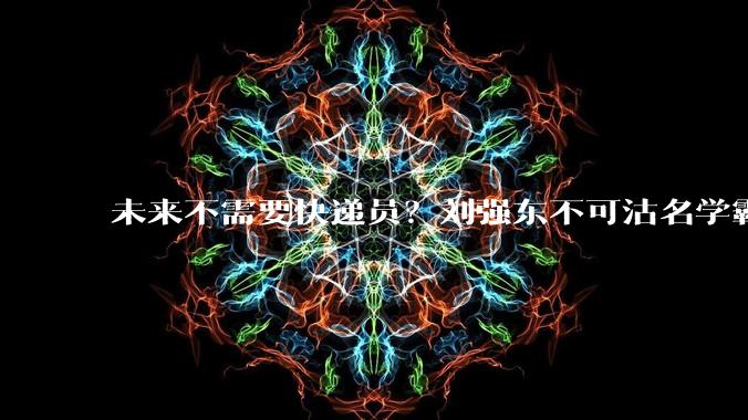 未来不需要快递员？刘强东不可沽名学霸王_人工智能_机器人_工作