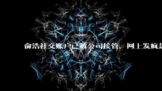 俞浩社交账户已被公司接管，网上发疯是做极限测试，全民自媒体已终止_邓庆旭_微博