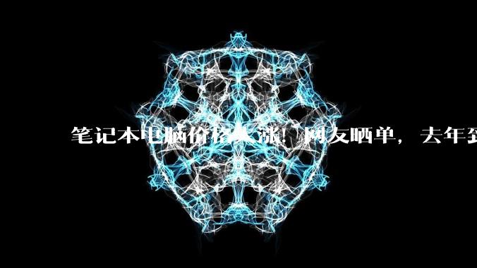 笔记本电脑价格大涨！网友晒单，去年到手七千，今年一万二了_影响_受访者_消费者