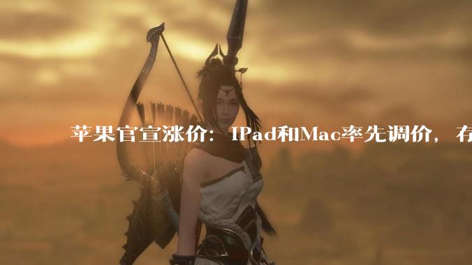 苹果官宣涨价：iPad和Mac率先调价，存储成本压力“前所未有”_消费_终端_价格