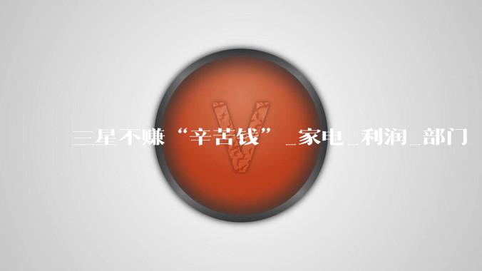 三星不赚“辛苦钱”_家电_利润_部门