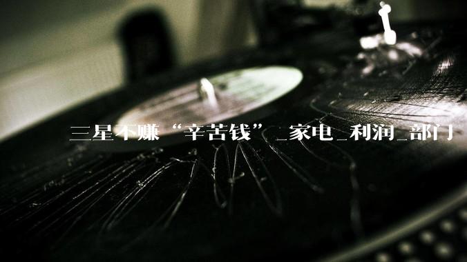 三星不赚“辛苦钱”_家电_利润_部门