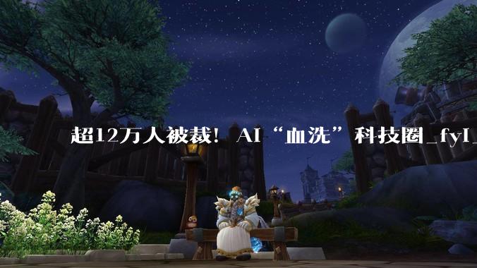 超12万人被裁！AI“血洗”科技圈_fyi_Layoffs_行业