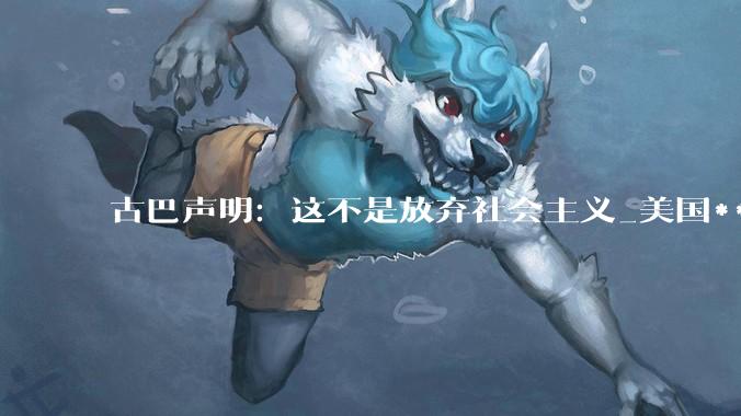 古巴声明：这不是放弃社会主义_美国***_改革方案_马雷